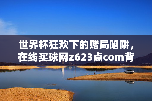 世界杯狂欢下的赌局陷阱，在线买球网z623点com背后的哀哀之声，世界杯赌局陷阱，在线买球网z623点com背后的哀哀之声