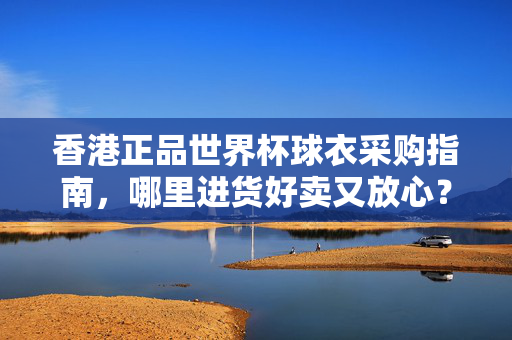 香港正品世界杯球衣采购指南,哪里进货好卖又放心?香港正品世界杯球衣采购指南,好卖又放心的进货渠道