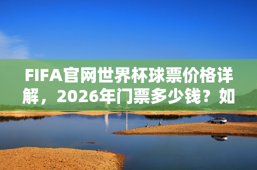 FIFA官网世界杯球票价格详解，2026年门票多少钱？如何购买？FIFA官网详解2026年世界杯球票价格与购买