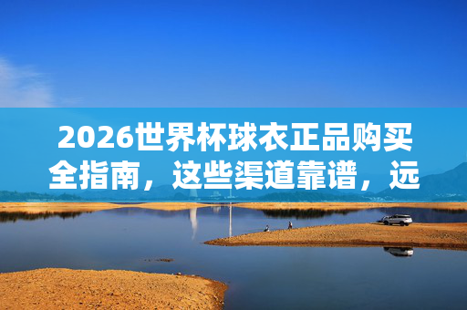 2026世界杯球衣正品购买全指南，这些渠道靠谱，远离假货！2026世界杯球衣正品购买全指南，靠谱渠道远离假货