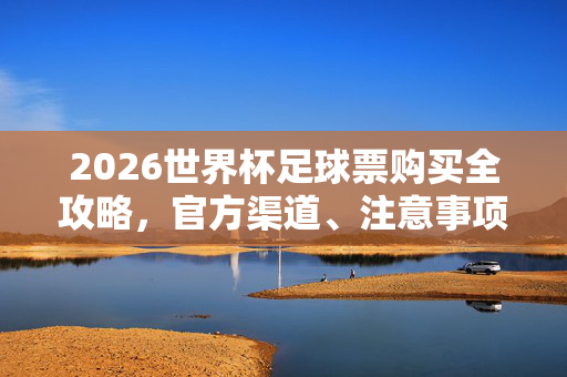 2026世界杯足球票购买全攻略，官方渠道、注意事项及防骗指南，2026世界杯足球票购买全攻略，官方渠道、注意事项及防骗指南