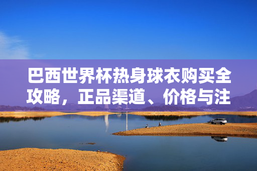 巴西世界杯热身球衣购买全攻略,正品渠道、价格与注意事项,巴西世界杯热身球衣购买全攻略,正品渠道、价格与注意事项