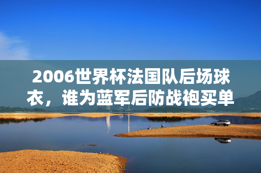 2006世界杯法国队后场球衣,谁为蓝军后防战袍买单?2006世界杯法国后场球衣,谁为蓝军后防战袍买单?
