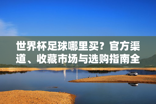 世界杯足球哪里买？官方渠道、收藏市场与选购指南全解析，世界杯足球官方渠道、收藏市场与选购指南全解析