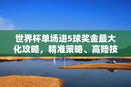 世界杯单场进5球奖金最大化攻略,精准策略、高赔技巧与风险把控,世界杯单场5球奖金最大化攻略,精准策略、高赔技巧与风险把控