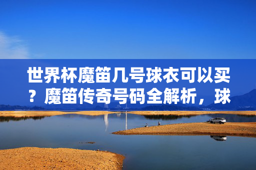 世界杯魔笛几号球衣可以买？魔笛传奇号码全解析，球迷速看！世界杯魔笛球衣号码购买指南，传奇号码全解析，球迷速看！