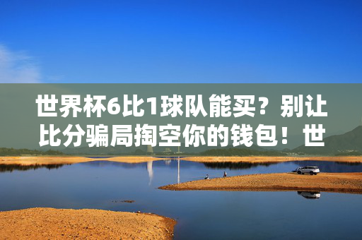 世界杯6比1球队能买？别让比分骗局掏空你的钱包！世界杯6比1球队能买？警惕比分骗局掏空钱包！