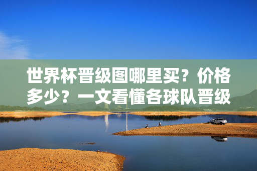 世界杯晋级图哪里买?价格多少?一文看懂各球队晋级路线!世界杯晋级图购买指南,价格、渠道及各队晋级路线