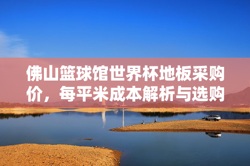 佛山篮球馆世界杯地板采购价,每平米成本解析与选购指南,佛山篮球馆世界杯地板采购价,每平米成本解析与选购指南
