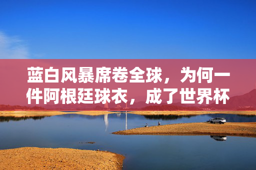 蓝白风暴席卷全球,为何一件阿根廷球衣,成了世界杯球迷的终极信仰?阿根廷球衣,世界杯球迷的蓝白终极信仰