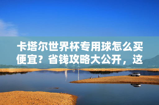 卡塔尔世界杯专用球怎么买便宜？省钱攻略大公开，这几招帮你省下一半！卡塔尔世界杯专用球省钱攻略，这几招帮你省一半！