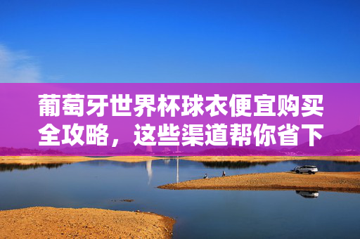 葡萄牙世界杯球衣便宜购买全攻略，这些渠道帮你省下不少钱！葡萄牙世界杯球衣便宜购买全攻略