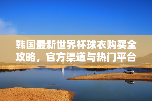 韩国最新世界杯球衣购买全攻略，官方渠道与热门平台推荐，韩国最新世界杯球衣购买全攻略，官方渠道与热门平台推荐