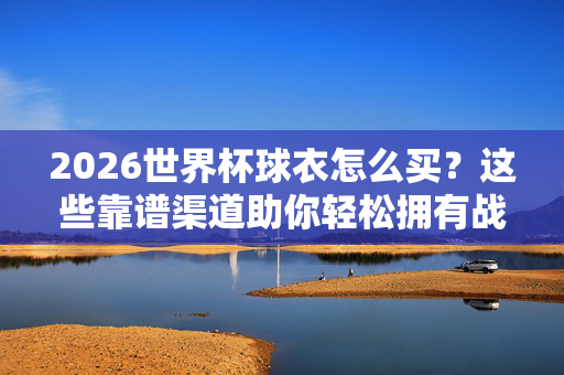 2026世界杯球衣怎么买？这些靠谱渠道助你轻松拥有战袍！2026世界杯球衣购买，靠谱渠道助你轻松拥有战袍