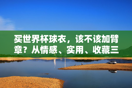 买世界杯球衣，该不该加臂章？从情感、实用、收藏三方面看，答案在这里，世界杯球衣加臂章，情感实用收藏三维度解析