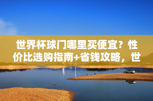 世界杯球门哪里买便宜?性价比选购指南+省钱攻略,世界杯球门性价比选购与省钱攻略