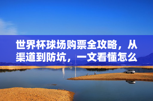 世界杯球场购票全攻略,从渠道到防坑,一文看懂怎么买,世界杯球场购票全攻略,渠道防坑一文看懂