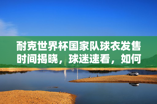 耐克世界杯国家队球衣发售时间揭晓,球迷速看,如何第一时间入手?耐克世界杯国家队球衣发售时间出炉 球迷速看第一时间入手指南