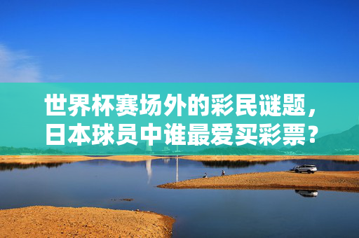 世界杯赛场外的彩民谜题,日本球员中谁最爱买彩票?世界杯场外彩民谜题,日本球员谁最爱买彩票?