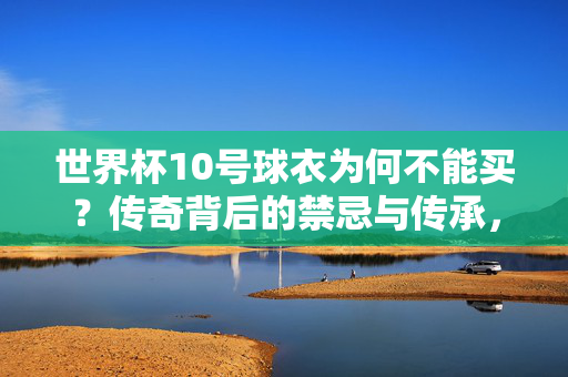 世界杯10号球衣为何不能买?传奇背后的禁忌与传承,世界杯10号球衣,不能买的禁忌与传奇传承