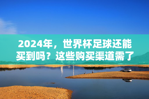 2024年，世界杯足球还能买到吗？这些购买渠道需了解！2024世界杯足球购买渠道，这些要知道！