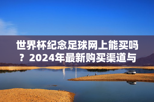 世界杯纪念足球网上能买吗?2024年最新购买渠道与知乎高赞推荐指南,2024世界杯纪念足球网上购买指南,最新渠道与知乎高赞推荐