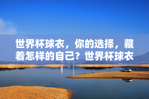 世界杯球衣,你的选择,藏着怎样的自己?世界杯球衣,选择即自我
