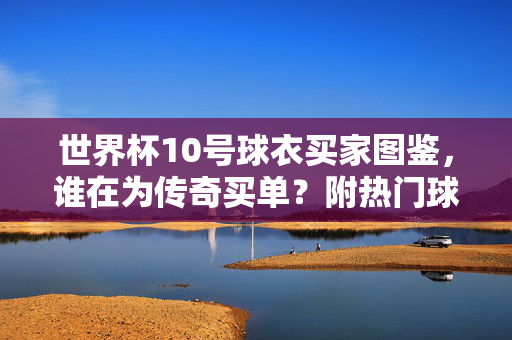世界杯10号球衣买家图鉴，谁在为传奇买单？附热门球员球衣选购视频，谁在为世界杯10号传奇买单？买家图鉴附热门球员球衣选购视频