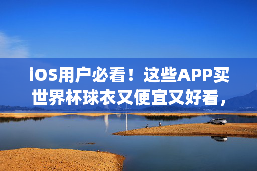 iOS用户必看！这些APP买世界杯球衣又便宜又好看，附选购攻略，iOS用户必看，世界杯球衣APP选购攻略，便宜好看轻松get