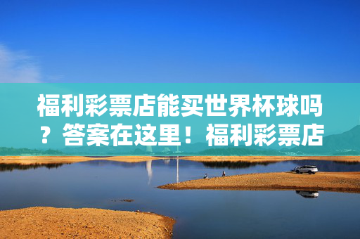福利彩票店能买世界杯球吗？答案在这里！福利彩票店能买世界杯球吗？答案在这里！