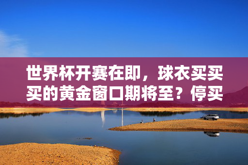 世界杯开赛在即,球衣买买买的黄金窗口期将至?停买时间早知道!世界杯球衣黄金购买窗口期将至!停买时间早知道