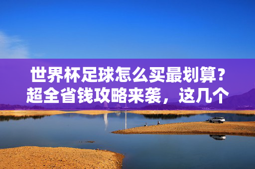 世界杯足球怎么买最划算？超全省钱攻略来袭，这几个渠道别错过！世界杯超全省钱攻略，这几个渠道最划算！