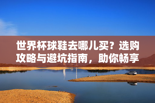 世界杯球鞋去哪儿买？选购攻略与避坑指南，助你畅享足球激情！世界杯球鞋怎么买？选购攻略+避坑指南，助你畅享足球激情！