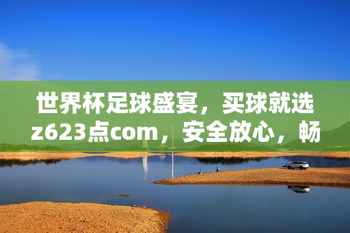 世界杯足球盛宴,买球就选z623点com,安全放心,畅享激情!世界杯足球盛宴,买球就选z623点com,安全放心,畅享激情!