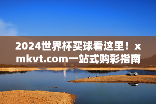 2024世界杯买球看这里！xmkvt.com一站式购彩指南，激情赛事与好运同行，2024世界杯买球看xmkvt.com，一站式购彩指南，赛事与好运同行