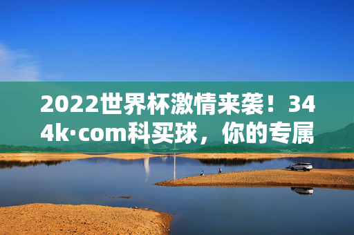 2022世界杯激情来袭！344k·com科买球，你的专属高清直播观赛平台，2022世界杯专属高清直播，344k·com科买球观赛平台