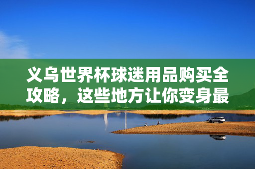 义乌世界杯球迷用品购买全攻略,这些地方让你变身最靓球迷,义乌世界杯球迷用品购买全攻略,变身最靓球迷