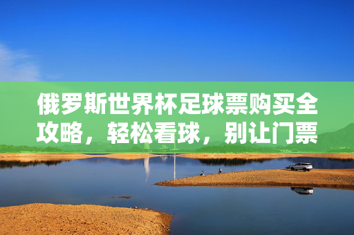 俄罗斯世界杯足球票购买全攻略,轻松看球,别让门票成为烦恼,俄罗斯世界杯足球票购买全攻略,轻松看球,告别门票烦恼