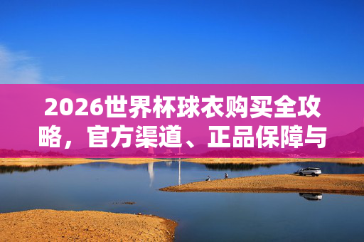2026世界杯球衣购买全攻略,官方渠道、正品保障与热门款式推荐,2026世界杯球衣购买全攻略