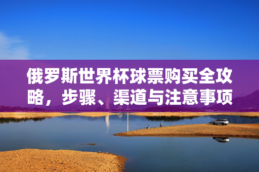 俄罗斯世界杯球票购买全攻略,步骤、渠道与注意事项,俄罗斯世界杯球票购买全攻略