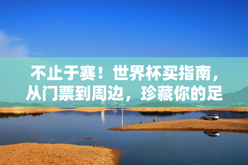 不止于赛！世界杯买指南，从门票到周边，珍藏你的足球记忆，世界杯不止于赛，门票周边指南，珍藏你的足球记忆