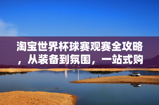 淘宝世界杯球赛观赛全攻略，从装备到氛围，一站式购齐！淘宝世界杯观赛全攻略，装备氛围一站购齐！