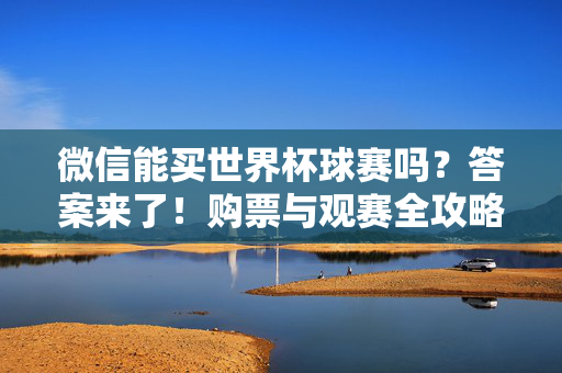 微信能买世界杯球赛吗?答案来了!购票与观赛全攻略,微信能买世界杯球赛吗?购票观赛全攻略