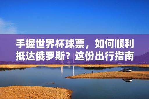 手握世界杯球票，如何顺利抵达俄罗斯？这份出行指南请收好！世界杯俄罗斯出行指南，球票在手，顺利抵达