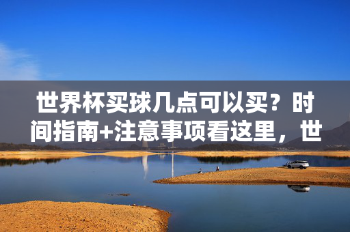 世界杯买球几点可以买？时间指南+注意事项看这里，世界杯买球时间指南，开售时间与注意事项