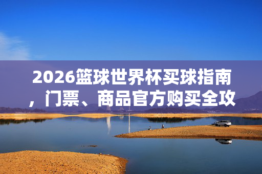 2026篮球世界杯买球指南，门票、商品官方购买全攻略，2026篮球世界杯官方购票购物全攻略