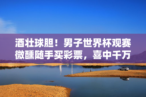 酒壮球胆！男子世界杯观赛微醺随手买彩票，喜中千万巨奖，酒壮球胆！世界杯观赛微醺随手买彩票喜中千万
