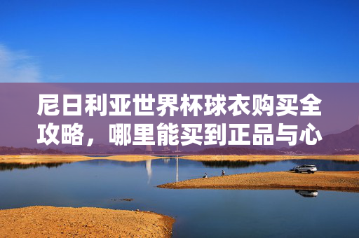 尼日利亚世界杯球衣购买全攻略，哪里能买到正品与心仪款式？尼日利亚世界杯球衣购买全攻略，正品与心仪款式选购指南