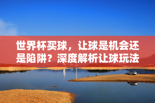 世界杯买球，让球是机会还是陷阱？深度解析让球玩法的风险与策略，世界杯买球，让球是机会还是陷阱？风险与策略深度解析