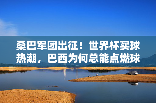 桑巴军团出征！世界杯买球热潮，巴西为何总能点燃球迷激情？桑巴军团出征世界杯，为何总能点燃球迷激情？